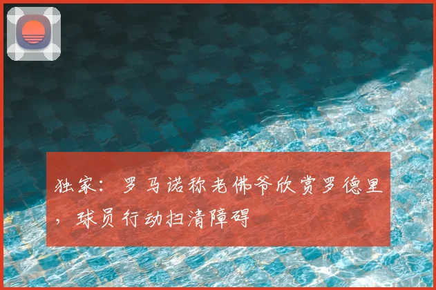 独家:罗马诺称老佛爷欣赏罗德里,球员行动扫清障碍