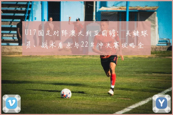 U17国足对阵澳大利亚前瞻:关键球员、战术看点与22年冲决赛攻略全解析