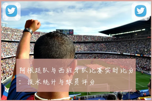 阿根廷队与西班牙队比赛实时比分:技术统计与球员评分