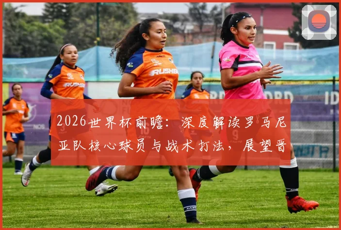 2026世界杯前瞻：深度解读罗马尼亚队核心球员与战术打法，展望晋级之路