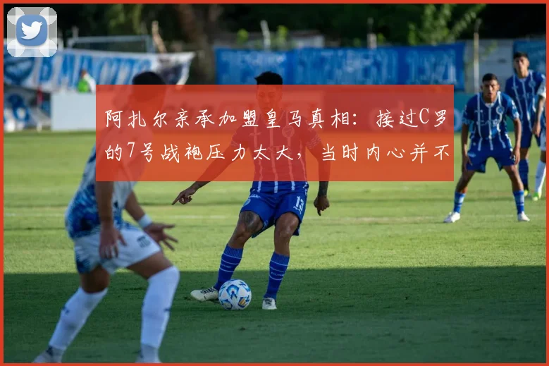 阿扎尔亲承加盟皇马真相：接过C罗的7号战袍压力太大，当时内心并不想要这件球衣
