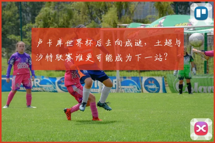 卢卡库世界杯后去向成谜,土超与沙特联赛谁更可能成为下一站?