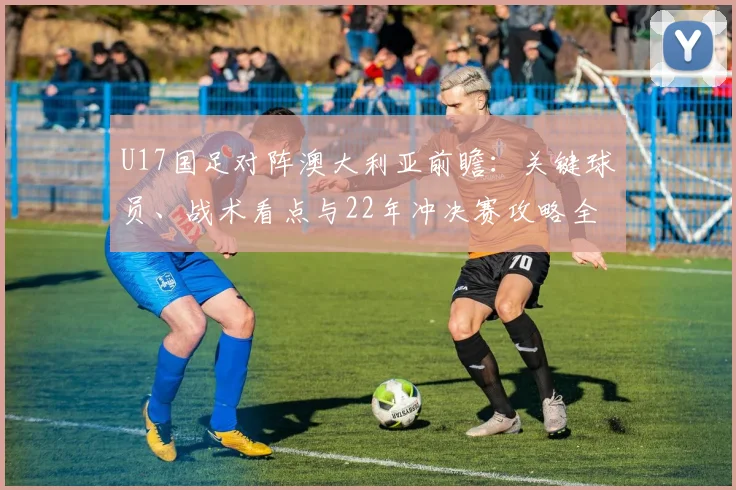 U17国足对阵澳大利亚前瞻：关键球员、战术看点与22年冲决赛攻略全解析