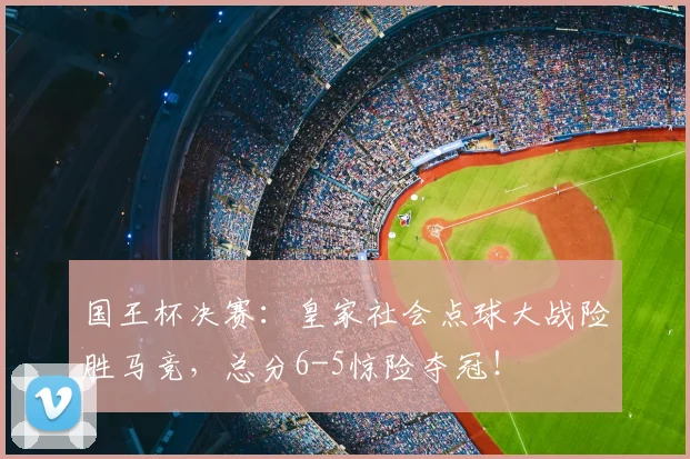 国王杯决赛:皇家社会点球大战险胜马竞,总分6-5惊险夺冠!