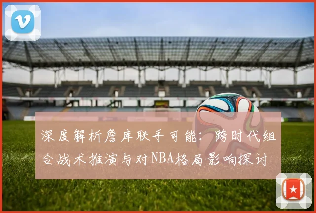深度解析詹库联手可能:跨时代组合战术推演与对NBA格局影响探讨