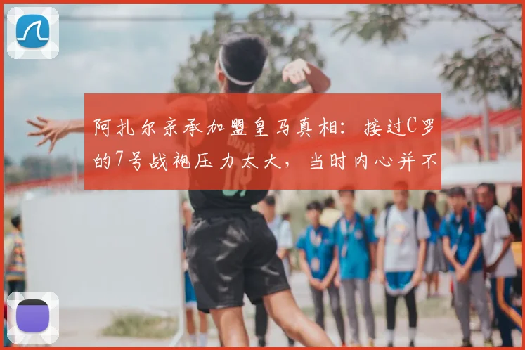 阿扎尔亲承加盟皇马真相:接过C罗的7号战袍压力太大,当时内心并不想要这件球衣
