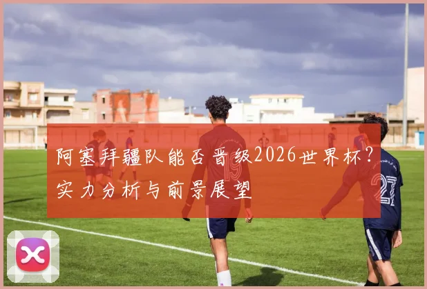 阿塞拜疆队能否晋级2026世界杯?实力分析与前景展望