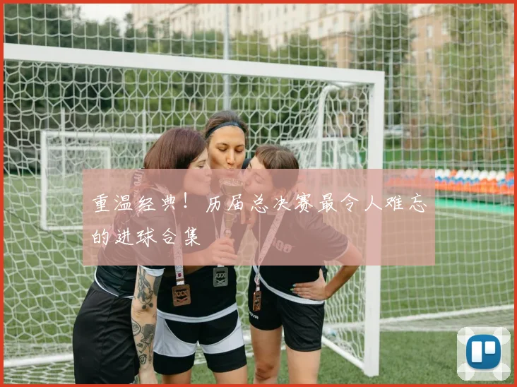重温经典!历届总决赛最令人难忘的进球合集