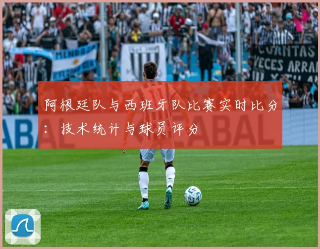 阿根廷队与西班牙队比赛实时比分：技术统计与球员评分